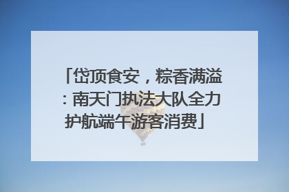 岱顶食安，粽香满溢：南天门执法大队全力护航端午游客消费