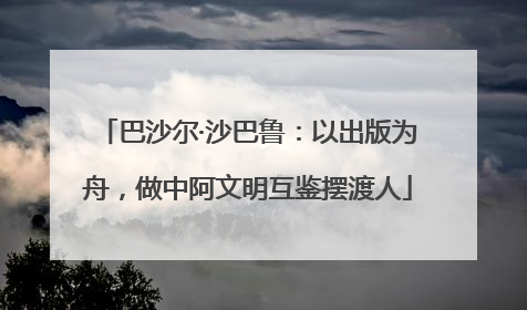 巴沙尔·沙巴鲁：以出版为舟，做中阿文明互鉴摆渡人