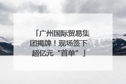 广州国际贸易集团揭牌！现场签下超亿元“首单”