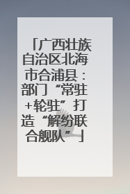 广西壮族自治区北海市合浦县：部门“常驻+轮驻”打造“解纷联合舰队”