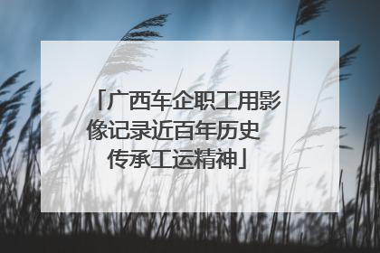 广西车企职工用影像记录近百年历史 传承工运精神