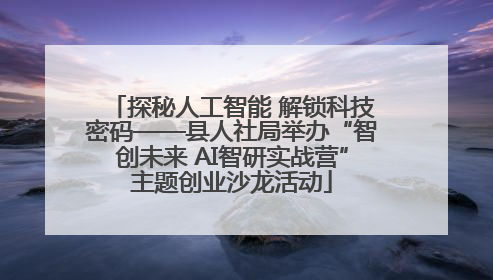 探秘人工智能 解锁科技密码——县人社局举办“智创未来 AI智研实战营”主题创业沙龙活动
