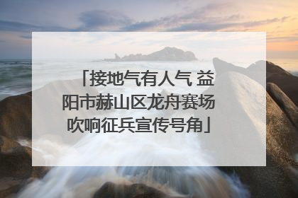 接地气有人气 益阳市赫山区龙舟赛场吹响征兵宣传号角