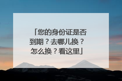 您的身份证是否到期？去哪儿换？怎么换？看这里