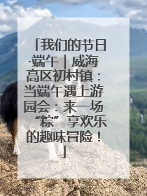 我们的节日·端午｜威海高区初村镇：当端午遇上游园会：来一场“粽”享欢乐的趣味冒险！