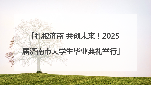 扎根济南 共创未来！2025届济南市大学生毕业典礼举行
