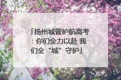扬州城管护航高考：你们全力以赴 我们全“城”守护