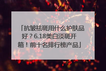 抗皱祛斑用什么护肤品好？6.18美白淡斑开箱！前十名排行榜产品