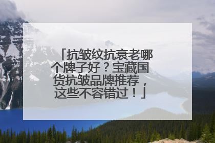 抗皱纹抗衰老哪个牌子好？宝藏国货抗皱品牌推荐，这些不容错过！