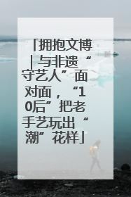 拥抱文博｜与非遗“守艺人”面对面，“10后”把老手艺玩出“潮”花样
