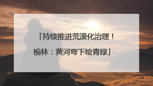 持续推进荒漠化治理！榆林：黄河弯下绘青绿