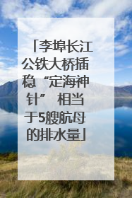 李埠长江公铁大桥插稳“定海神针” 相当于5艘航母的排水量