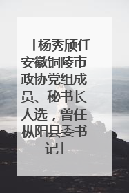 杨秀颀任安徽铜陵市政协党组成员、秘书长人选，曾任枞阳县委书记