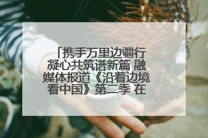 携手万里边疆行 凝心共筑谱新篇 融媒体报道《沿着边境看中国》第二季 在广西东兴正式启动