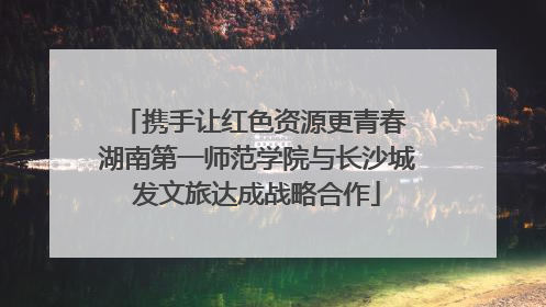 携手让红色资源更青春 湖南第一师范学院与长沙城发文旅达成战略合作