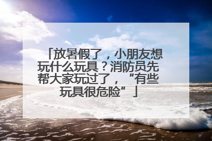放暑假了，小朋友想玩什么玩具？消防员先帮大家玩过了，“有些玩具很危险”