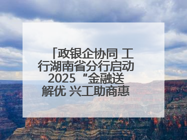政银企协同 工行湖南省分行启动2025“金融送解优 兴工助商惠农”行动