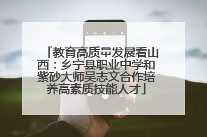 教育高质量发展看山西：乡宁县职业中学和紫砂大师吴志文合作培养高素质技能人才