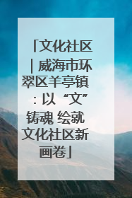 文化社区｜威海市环翠区羊亭镇：以“文”铸魂 绘就文化社区新画卷