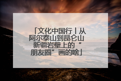 文化中国行丨从阿尔泰山到昆仑山 新疆岩壁上的“朋友圈”画的啥