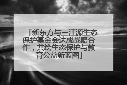 新东方与三江源生态保护基金会达成战略合作，共绘生态保护与教育公益新蓝图