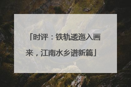 时评：铁轨逶迤入画来，江南水乡谱新篇