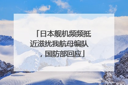 日本舰机频频抵近滋扰我航母编队，国防部回应
