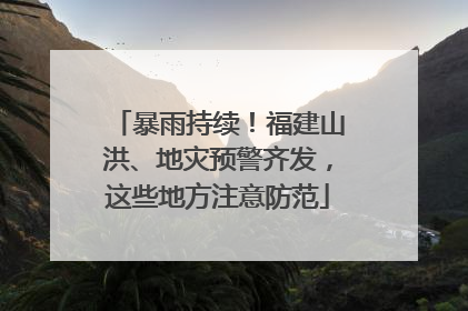 暴雨持续！福建山洪、地灾预警齐发，这些地方注意防范