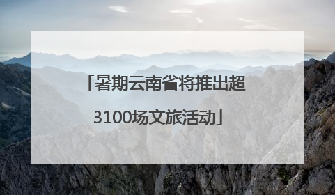 暑期云南省将推出超3100场文旅活动