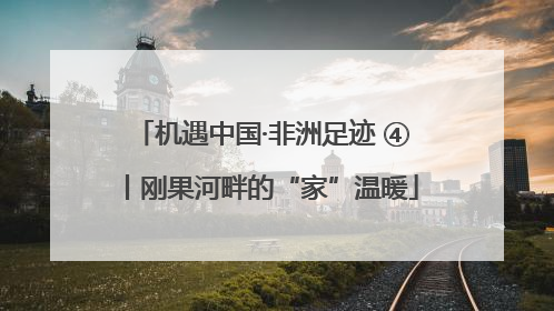 机遇中国·非洲足迹 ④丨刚果河畔的“家”温暖