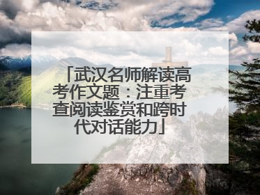 武汉名师解读高考作文题：注重考查阅读鉴赏和跨时代对话能力