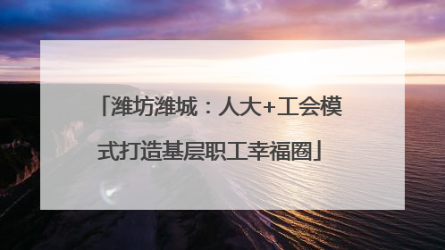 潍坊潍城：人大+工会模式打造基层职工幸福圈