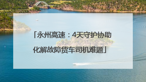 永州高速：4天守护协助 化解故障货车司机难题
