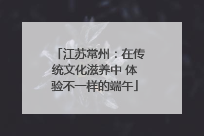 江苏常州：在传统文化滋养中 体验不一样的端午