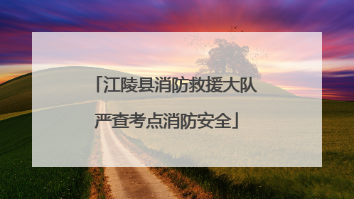 江陵县消防救援大队严查考点消防安全
