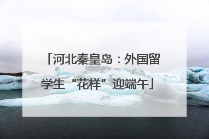 河北秦皇岛：外国留学生“花样”迎端午