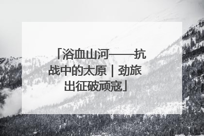 浴血山河——抗战中的太原｜劲旅出征破顽寇