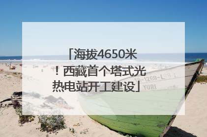 海拔4650米！西藏首个塔式光热电站开工建设