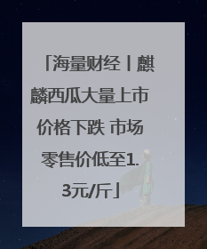 海量财经丨麒麟西瓜大量上市价格下跌 市场零售价低至1.3元/斤
