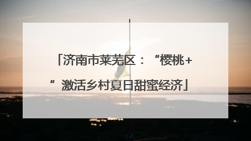 济南市莱芜区：“樱桃+”激活乡村夏日甜蜜经济