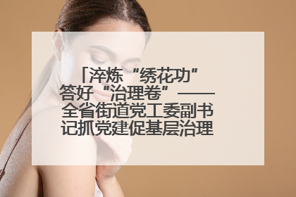 淬炼“绣花功” 答好“治理卷”——全省街道党工委副书记抓党建促基层治理培训示范班侧记