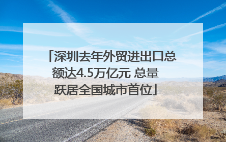 深圳去年外贸进出口总额达4.5万亿元 总量跃居全国城市首位