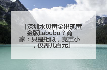 深圳水贝黄金出现黄金版Labubu？商家：只是相似，克重小，仅需几百元