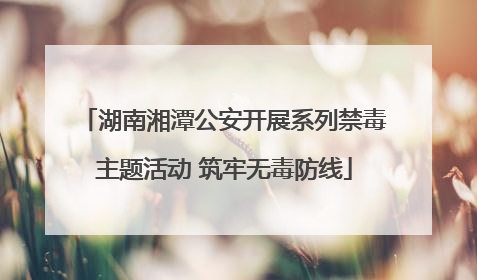 湖南湘潭公安开展系列禁毒主题活动 筑牢无毒防线
