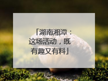 湖南湘潭：这场活动，既有趣又有料