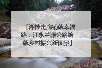 湘桂走廊铺就幸福路：江永兰源公路绘就乡村振兴新图景