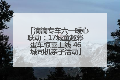 滴滴专车六一暖心联动：17城童趣彩蛋车惊喜上线 46城司机亲子活动