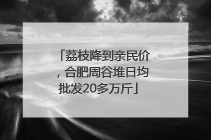 荔枝降到亲民价，合肥周谷堆日均批发20多万斤