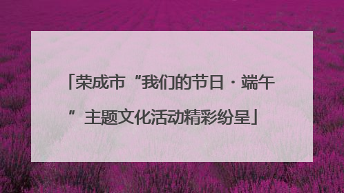 荣成市“我们的节日・端午”主题文化活动精彩纷呈