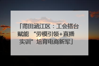 莆田涵江区：工会搭台赋能 “劳模引领+直播实训”培育电商新军